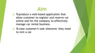 Aim
 To produce a web-based application that
allow customer to register and reserve car
online and for the company to eff...