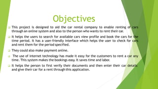 Objectives
 This project is designed to aid the car rental company to enable renting of cars
through an online system and...