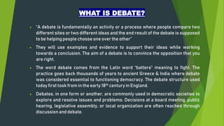 WHAT IS DEBATE?
 “A debate is fundamentally an activity or a process where people compare two
different sites or two different ideas and the end result of the debate is supposed
to be helping people choose one over the other”
 They will use examples and evidence to support their ideas while working
towards a conclusion. The aim of a debate is to convince the opposition that you
are right.
 The word debate comes from the Latin word “battere” meaning to fight. The
practice goes back thousands of years to ancient Greece & India where debate
was considered essential to functioning democracy. The debate structure used
today first took from in the early 18th century in England.
 Debates, in one form or another, are commonly used in democratic societies to
explore and resolve issues and problems. Decisions at a board meeting, public
hearing, legislative assembly, or local organization are often reached through
discussion and debate.
 