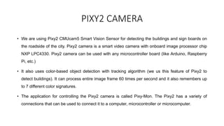 PIXY2 CAMERA
• We are using Pixy2 CMUcam5 Smart Vision Sensor for detecting the buildings and sign boards on
the roadside of the city. Pixy2 camera is a smart video camera with onboard image processor chip
NXP LPC4330. Pixy2 camera can be used with any microcontroller board (like Arduino, Raspberry
Pi, etc.)
• It also uses color-based object detection with tracking algorithm (we us this feature of Pixy2 to
detect buildings). It can process entire image frame 60 times per second and it also remembers up
to 7 different color signatures.
• The application for controlling the Pixy2 camera is called Pixy-Mon. The Pixy2 has a variety of
connections that can be used to connect it to a computer, microcontroller or microcomputer.
 