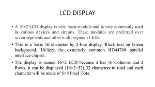 LCD DISPLAY
• A 16x2 LCD display is very basic module and is very commonly used
in various devices and circuits. These modules are preferred over
seven segments and other multi segment LEDs.
• This is a basic 16 character by 2-line display. Black text on Green
background. Utilizes the extremely common HD44780 parallel
interface chipset.
• The display is named 16×2 LCD because it has 16 Columns and 2
Rows. it can be displayed (16×2=32) 32 characters in total and each
character will be made of 5×8 Pixel Dots.
 