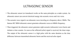 ULTRASONIC SENSOR
• The ultrasonic sensor (or transducer) works on the same principles as a radar system. An
ultrasonic sensor can convert electrical energy into acoustic waves and vice versa.
• The acoustic wave signal is an ultrasonic wave traveling at a frequency above 18kHz. The
famous HC SR04 ultrasonic sensor generates ultrasonic waves at 40kHz frequency.
• Then triggered, the ultrasonic sensor generates eight acoustic (ultrasonic) wave bursts and
initiates a time counter. As soon as the reflected (echo) signal is received, the timer stops.
The output of the ultrasonic sensor is a high pulse with the same duration as the time
difference between transmitted ultrasonic bursts and the received echo signal.
 