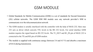 GSM MODULE
• Global Standards for Mobile Communication (GSM) is a set of standards for Second Generation
(2G) cellular networks. The GSM SIM 800 module uses any network provider’s SIM to
communicate over the telecommunication network
• The GSM modem is serially interfaced with the controller with the help of MAX 232. Here max
232 acts as driver which converts TTL levels to the RS 232 levels. For serial interface GSM
modem requires the signal based on RS 232 levels. The T1_OUT and R1_IN pin of MAX 232 is
connected to the TX and RX pin of GSM modem
• The module is supplied with continuous energy (between 3.4 and 4.5 V) and absorbs a maximum
of 0.8 A during transmission.
 