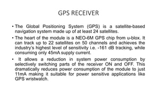 GPS RECEIVER
• The Global Positioning System (GPS) is a satellite-based
navigation system made up of at least 24 satellites.
• The heart of the module is a NEO-6M GPS chip from u-blox. It
can track up to 22 satellites on 50 channels and achieves the
industry’s highest level of sensitivity i.e. -161 dB tracking, while
consuming only 45mA supply current.
• It allows a reduction in system power consumption by
selectively switching parts of the receiver ON and OFF. This
dramatically reduces power consumption of the module to just
11mA making it suitable for power sensitive applications like
GPS wristwatch.
 