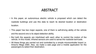 ABSTRACT
• In this paper, an autonomous electric vehicle is proposed which can detect the
roadside buildings and use this data to reach its desired location or destination
location.
• This paper has two major aspects, one of them is self-driving ability of the vehicle
and the second one is its object detection ability.
• But both the aspects are interlinked with each other to control the motion of the
vehicle. In this model, infrared sensors are used to sense the roadside barricade.
• All these things are carried out and controlled by a simple microcontroller board i.e.
Arduino Mega 2560. Also, we make a web page and a mobile application for the
passengers to select their destination.
 