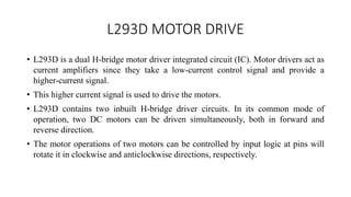 L293D MOTOR DRIVE
• L293D is a dual H-bridge motor driver integrated circuit (IC). Motor drivers act as
current amplifiers since they take a low-current control signal and provide a
higher-current signal.
• This higher current signal is used to drive the motors.
• L293D contains two inbuilt H-bridge driver circuits. In its common mode of
operation, two DC motors can be driven simultaneously, both in forward and
reverse direction.
• The motor operations of two motors can be controlled by input logic at pins will
rotate it in clockwise and anticlockwise directions, respectively.
 