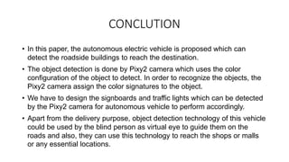 CONCLUTION
• In this paper, the autonomous electric vehicle is proposed which can
detect the roadside buildings to reach the destination.
• The object detection is done by Pixy2 camera which uses the color
configuration of the object to detect. In order to recognize the objects, the
Pixy2 camera assign the color signatures to the object.
• We have to design the signboards and traffic lights which can be detected
by the Pixy2 camera for autonomous vehicle to perform accordingly.
• Apart from the delivery purpose, object detection technology of this vehicle
could be used by the blind person as virtual eye to guide them on the
roads and also, they can use this technology to reach the shops or malls
or any essential locations.
 
