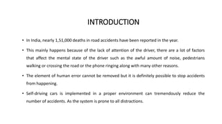 INTRODUCTION
• In India, nearly 1,51,000 deaths in road accidents have been reported in the year.
• This mainly happens because of the lack of attention of the driver, there are a lot of factors
that affect the mental state of the driver such as the awful amount of noise, pedestrians
walking or crossing the road or the phone ringing along with many other reasons.
• The element of human error cannot be removed but it is definitely possible to stop accidents
from happening.
• Self-driving cars is implemented in a proper environment can tremendously reduce the
number of accidents. As the system is prone to all distractions.
 