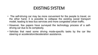EXISTING SYSTEM
• The self-driving car may be more convenient for the people to travel, on
the other hand, it is possible to collapse the existing social transport
model, leading to less bus services and more congested urban traffic.
• However, few papers have surveyed the technology process of a self-
driving car due to its complexity.
• Vehicles that need some driving mode-specific tasks by the car like
steering or acceleration/deceleration assistance.
 