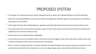 PROPOSED SYSTEM
• In this paper, the autonomous electric vehicle is proposed which can detect the roadside buildings to reach the destination.
• Apart from the building detection, this vehicle also detects the signboards and traffic signals to move properly on road without
causing any kind of accidents.
• All the object detection (like building detection, signboards and traffic light detection) is done precisely by the Pixy2 camera.
• This camera detects the colour code on the objects. Apart, from the Pixy2 camera, we also use the IR sensors for detecting the
roadside barriers and other vehicles on road.
• All the sensors are controlled by Arduino Mega2560.
• So, this vehicle comes out to be pretty handy. In real world scenario, the bigger version of this autonomous vehicle can be used
to deliver the products to the customer without human intervention.
• We can increase the safety of vehicle, The system will detect the distance between two vehicles moving in the same lane, in the
same direction and alert the driver whenever he or she is in danger range using a microcontroller and ultrasonic sensor
 