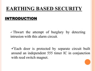 EARTHING BASED SECURITY
INTRODUCTION
 Thwart the attempt of burglary by detecting
intrusion with this alarm circuit.
Each door is protected by separate circuit built
around an independent 555 timer IC in conjunction
with reed switch magnet.
 