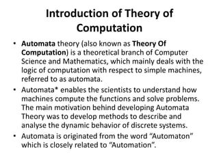 Introduction of Theory of
Computation
• Automata theory (also known as Theory Of
Computation) is a theoretical branch of Computer
Science and Mathematics, which mainly deals with the
logic of computation with respect to simple machines,
referred to as automata.
• Automata* enables the scientists to understand how
machines compute the functions and solve problems.
The main motivation behind developing Automata
Theory was to develop methods to describe and
analyse the dynamic behavior of discrete systems.
• Automata is originated from the word “Automaton”
which is closely related to “Automation”.
 