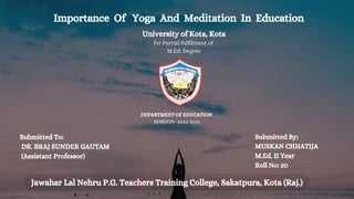 Importance Of Yoga And Meditation In Education
University of Kota, Kota
for Partial fulfilment of
M.Ed. Degree
DEPARTMENT OF EDUCATION
SESSION- 2022-2023
Submitted To:
DR. BRAJ SUNDER GAUTAM
(Assistant Professor)
Submitted By:
MUSKAN CHHATIJA
M.Ed. II Year
Roll No: 20
Jawahar Lal Nehru P.G. Teachers Training College, Sakatpura, Kota (Raj.)
 