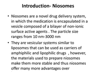Introduction- Niosomes
• Niosomes are a novel drug delivery system,
in which the medication is encapsulated in a
vesicle composed of a bilayer of non-ionic
surface active agents . The particle size
ranges from 10 nm-3000 nm
• They are vesicular systems similar to
liposomes that can be used as carriers of
amphiphilic and lipophilic drugs , however,
the materials used to prepare niosomes
make them more stable and thus niosomes
offer many more advantages over
 