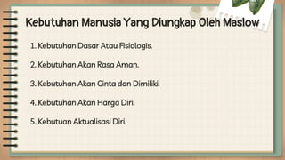 Kebutuhan Manusia Yang Diungkap Oleh Maslow
1. Kebutuhan Dasar Atau Fisiologis.
2. Kebutuhan Akan Rasa Aman.
3. Kebutuhan Akan Cinta dan Dimiliki.
4. Kebutuhan Akan Harga Diri.
5. Kebutuan Aktualisasi Diri.
 
