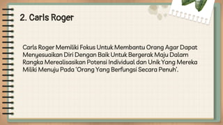 2. Carls Roger
Carls Roger Memiliki Fokus Untuk Membantu Orang Agar Dapat
Menyesuaikan Diri Dengan Baik Untuk Bergerak Maju Dalam
Rangka Merealisasikan Potensi Individual dan Unik Yang Mereka
Miliki Menuju Pada ‘Orang Yang Berfungsi Secara Penuh’.
 