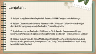 Lanjutan...
5. Belajar Yang Bermakna Diperoleh Peserta Didikk Dengan Melakukannya.
6. Belajar Diperlancar Bilamana Peserta Didik Dilibatkan Dalam Proses Belajar
dan Ikut Bertanggung Jawab Terhadap Proses Belajar Itu.
7. Apabila Ancaman Terhadap Diri Peserta Didik Renda, Pengalaman Dapat
Diperoleh Dengan Berbagai Cara Yang Berbeda-Beda dan Terjadila Proses Belajar.
8. Belajar Inisiatif Sendiri Yang Melibatkan Pribadi Peserta Didik Seutuhnya, Baik
Perasaan Maupun Intelek, Merupakan Cara Yang Dapat Memberikan Hasil Yang
Mendalam dan Lestari
 