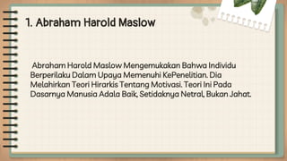 1. Abraham Harold Maslow
Abraham Harold Maslow Mengemukakan Bahwa Individu
Berperilaku Dalam Upaya Memenuhi KePenelitian. Dia
Melahirkan Teori Hirarkis Tentang Motivasi. Teori Ini Pada
Dasarnya Manusia Adala Baik, Setidaknya Netral, Bukan Jahat.
 
