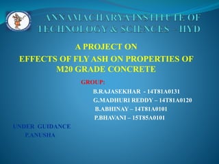A PROJECT ON
EFFECTS OF FLY ASH ON PROPERTIES OF
M20 GRADE CONCRETE
GROUP:
B.RAJASEKHAR - 14T81A0131
G.MADHURI REDDY – 14T81A0120
B.ABHINAY – 14T81A0101
P.BHAVANI – 15T85A0101
UNDER GUIDANCE
P.ANUSHA
 