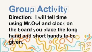Group Activity
Direction: I will tell time
using Mr.Owl and clock on
the board you place the long
hand and short hands to be
given.
 