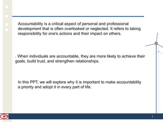 1
Accountability is a critical aspect of personal and professional
development that is often overlooked or neglected. It refers to taking
responsibility for one's actions and their impact on others.
. When individuals are accountable, they are more likely to achieve their
goals, build trust, and strengthen relationships.
In this PPT, we will explore why it is important to make accountability
a priority and adopt it in every part of life.
 