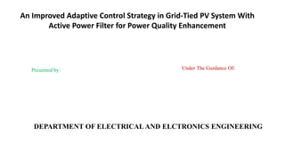 An Improved Adaptive Control Strategy in Grid-Tied PV System With
Active Power Filter for Power Quality Enhancement
DEPARTMENT OF ELECTRICAL AND ELCTRONICS ENGINEERING
Presented by: Under The Guidance Of:
 