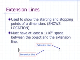 Extension Lines
Used to show the starting and stopping
points of a dimension. (SHOWS
LOCATION)
Must have at least a 1/16th space
between the object and the extension
line.
Extension Line
Dimension Line
 