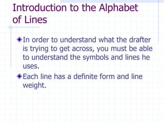 Introduction to the Alphabet
of Lines
In order to understand what the drafter
is trying to get across, you must be able
to understand the symbols and lines he
uses.
Each line has a definite form and line
weight.
 