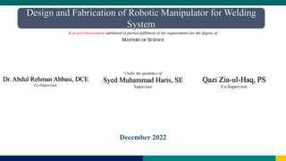 Under the guidance of
Syed Muhammad Haris, SE
Supervisor
December 2022
Dr. Abdul Rehman Abbasi, DCE
Co-Supervisor
Design and Fabrication of Robotic Manipulator for Welding
System
A project/dissertation submitted in partial fulfilment of the requirements for the degree of
MASTERS OF SCIENCE
Qazi Zia-ul-Haq, PS
Co-Supervisor
 