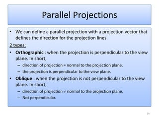 • We can define a parallel projection with a projection vector that
defines the direction for the projection lines.
2 types:
• Orthographic : when the projection is perpendicular to the view
plane. In short,
– direction of projection = normal to the projection plane.
– the projection is perpendicular to the view plane.
• Oblique : when the projection is not perpendicular to the view
plane. In short,
– direction of projection normal to the projection plane.
– Not perpendicular.
Parallel Projections
14
 