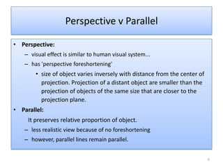 • Perspective:
– visual effect is similar to human visual system...
– has 'perspective foreshortening'
• size of object varies inversely with distance from the center of
projection. Projection of a distant object are smaller than the
projection of objects of the same size that are closer to the
projection plane.
• Parallel:
It preserves relative proportion of object.
– less realistic view because of no foreshortening
– however, parallel lines remain parallel.
Perspective v Parallel
6
 