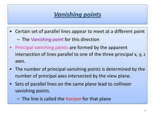 • Certain set of parallel lines appear to meet at a different point
– The Vanishing point for this direction
• Principal vanishing points are formed by the apparent
intersection of lines parallel to one of the three principal x, y, z
axes.
• The number of principal vanishing points is determined by the
number of principal axes intersected by the view plane.
• Sets of parallel lines on the same plane lead to collinear
vanishing points.
– The line is called the horizon for that plane
Vanishing points
9
 