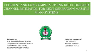 EFFICIENT AND LOW COMPLEX UPLINK DETECTION AND
CHANNEL ESTIMATION FOR NEXT GENERATION MASSIVE
MIMO SYSTEMS
1
Presented by
B.Sri Harsha Reddy(19J41A04G1)
C.Nagabhushan Goud(19J41A04D0)
V.John Moses(20J45A0418)
B.Sudharshan Raj(19J41A04C5)
Under the guidance of
Dr.B.Vasudeva
Assistant Professor
Department of ECE
 