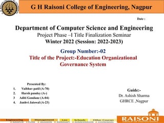 Department of Computer Science and Engineering
Project Phase –I Title Finalization Seminar
Winter 2022 (Session: 2022-2023)
G H Raisoni College of Engineering, Nagpur
Presented By:
1. Vaibhav patil (A-70)
2. Harsh pandey (A-)
3 Aditi Gondane (A-04)
4. Janhvi Jaiswal (A-23)
Guide:-
Dr. Ashish Sharma
GHRCE ,Nagpur
Date :
Group Number:-02
Title of the Project:-Education Organizational
Governance System
 
