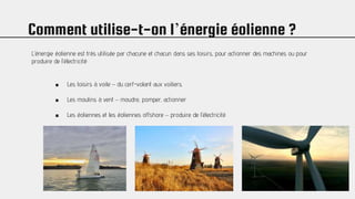 Comment utilise-t-on l’énergie éolienne ?
L’énergie éolienne est très utilisée par chacune et chacun dans ses loisirs, pour actionner des machines ou pour
produire de l’électricité:
■ Les loisirs à voile – du cerf-volant aux voiliers.
■ Les moulins à vent – moudre, pomper, actionner
■ Les éoliennes et les éoliennes offshore – produire de l’électricité
 