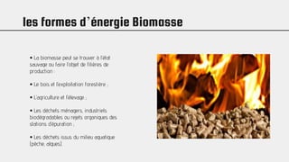 les formes d’énergie Biomasse
• La biomasse peut se trouver à l’état
sauvage ou faire l’objet de filières de
production :
• Le bois et l’exploitation forestière ;
• L’agriculture et l’élevage ;
• Les déchets ménagers, industriels
biodégradables ou rejets organiques des
stations d’épuration ;
• Les déchets issus du milieu aquatique
(pèche, algues).
 
