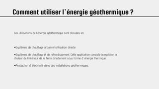 Comment utiliser l’énergie géothermique ?
Les utilisations de l'énergie géothermique sont classées en:
•Systèmes de chauffage urbain et utilisation directe.
•Systèmes de chauffage et de refroidissement. Cette application consiste à exploiter la
chaleur de l'intérieur de la Terre directement sous forme d' énergie thermique.
•Production d' électricité dans des installations géothermiques.
 