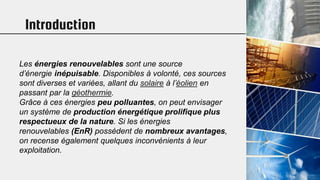 Introduction
Les énergies renouvelables sont une source
d’énergie inépuisable. Disponibles à volonté, ces sources
sont diverses et variées, allant du solaire à l’éolien en
passant par la géothermie.
Grâce à ces énergies peu polluantes, on peut envisager
un système de production énergétique prolifique plus
respectueux de la nature. Si les énergies
renouvelables (EnR) possèdent de nombreux avantages,
on recense également quelques inconvénients à leur
exploitation.
 