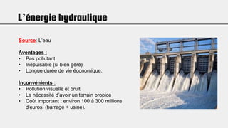 L’énergie hydraulique
Source: L’eau
Aventages :
• Pas pollutant
• Inépuisable (si bien géré)
• Longue durée de vie économique.
Inconvénients :
• Pollution visuelle et bruit
• La nécessité d’avoir un terrain propice
• Coût important : environ 100 à 300 millions
d’euros. (barrage + usine).
 