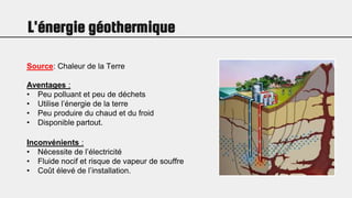 L'énergie géothermique
Source: Chaleur de la Terre
Aventages :
• Peu polluant et peu de déchets
• Utilise l’énergie de la terre
• Peu produire du chaud et du froid
• Disponible partout.
Inconvénients :
• Nécessite de l’électricité
• Fluide nocif et risque de vapeur de souffre
• Coût élevé de l’installation.
 