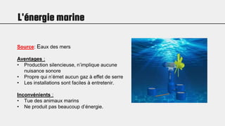 L'énergie marine
Source: Eaux des mers
Aventages :
• Production silencieuse, n’implique aucune
nuisance sonore
• Propre qui n’émet aucun gaz à effet de serre
• Les installations sont faciles à entretenir.
Inconvénients :
• Tue des animaux marins
• Ne produit pas beaucoup d’énergie.
 