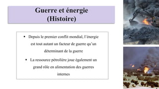 Guerre et énergie
(Histoire)
 Depuis le premier conflit mondial, l’énergie
est tout autant un facteur de guerre qu’un
déterminant de la guerre
 La ressource pétrolière joue également un
grand rôle en alimentation des guerres
internes
 