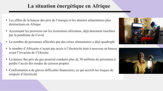 La situation énergétique en Afrique
• Les effets de la hausse des prix de l’énergie et les denrées alimentaires plus
destructeurs en Afrique
• Accentuant les pressions sur les économies africaines, déjà durement touchées
par la pandémie de Covid
• Le nombre de personnes affectées par des crises alimentaires a déjà quadruplé
• le nombre d’Africains n’ayant pas accès à l’électricité était à nouveau en hausse
avant l’invasion de l’Ukraine
• La hausse des prix du gaz pourrait conduire plus de 30 millions de personnes à
perdre l’accès des modes de cuisson propres
• Confrontation à de graves difficultés financières, ce qui accroît les risques de
coupure d’électricité.
 