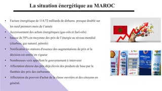 • Facture énergétique de 114,72 milliards de dirhams. presque doublé sur
les neuf premiers mois de l’année
• Accroissement des achats énergétiques (gas-oils et fuel-oils)
• hausse de 50% en moyenne des prix de l’énergie au niveau mondial
(charbon; gaz naturel, pétrole)
• Notification les stations d'essence des augmentations de prix et la
décision est entrée en vigueur
• Nombreuses voix appellent le gouvernement à intervenir
• Affectation directe des prix déjà élevés des produits de base par la
flambée des prix des carburants
• Affectation du pouvoir d'achat de la classe ouvrière et des citoyens en
général.
La situation énergétique au MAROC
 