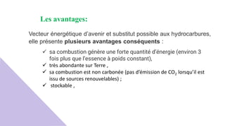 Les avantages:
Vecteur énergétique d’avenir et substitut possible aux hydrocarbures,
elle présente plusieurs avantages conséquents :
 sa combustion génère une forte quantité d’énergie (environ 3
fois plus que l’essence à poids constant),
 très abondante sur Terre ,
 sa combustion est non carbonée (pas d’émission de CO2 lorsqu’il est
issu de sources renouvelables) ;
 stockable ,
 