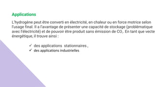 Applications
L’hydrogène peut être converti en électricité, en chaleur ou en force motrice selon
l’usage final. Il a l’avantage de présenter une capacité de stockage (problématique
avec l’électricité) et de pouvoir être produit sans émission de CO2. En tant que vecteu
énergétique, il trouve ainsi :
 des applications stationnaires ,
 des applications industrielles
 