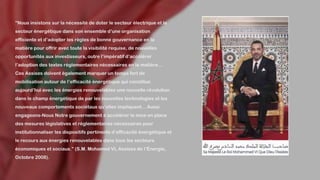 "Nous insistons sur la nécessité de doter le secteur électrique et le
secteur énergétique dans son ensemble d’une organisation
efficiente et d’adopter les règles de bonne gouvernance en la
matière pour offrir avec toute la visibilité requise, de nouvelles
opportunités aux investisseurs, outre l’impératif d’accélérer
l’adoption des textes réglementaires nécessaires en la matière…
Ces Assises doivent également marquer un temps fort de
mobilisation autour de l’efficacité énergétique qui constitue
aujourd’hui avec les énergies renouvelables une nouvelle révolution
dans le champ énergétique de par les nouvelles technologies et les
nouveaux comportements sociétaux qu’elles impliquent... Aussi
engageons-Nous Notre gouvernement à accélérer la mise en place
des mesures législatives et réglementaires nécessaires pour
institutionnaliser les dispositifs pertinents d’efficacité énergétique et
le recours aux énergies renouvelables dans tous les secteurs
économiques et sociaux." (S.M. Mohamed VI, Assises de l’Énergie,
Octobre 2008).
 