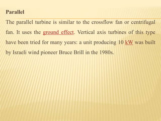Parallel
The parallel turbine is similar to the crossflow fan or centrifugal
fan. It uses the ground effect. Vertical axis turbines of this type
have been tried for many years: a unit producing 10 kW was built
by Israeli wind pioneer Bruce Brill in the 1980s.
 