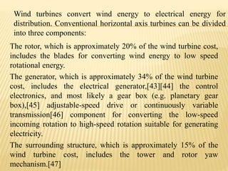Wind turbines convert wind energy to electrical energy for
distribution. Conventional horizontal axis turbines can be divided
into three components:
The rotor, which is approximately 20% of the wind turbine cost,
includes the blades for converting wind energy to low speed
rotational energy.
The generator, which is approximately 34% of the wind turbine
cost, includes the electrical generator,[43][44] the control
electronics, and most likely a gear box (e.g. planetary gear
box),[45] adjustable-speed drive or continuously variable
transmission[46] component for converting the low-speed
incoming rotation to high-speed rotation suitable for generating
electricity.
The surrounding structure, which is approximately 15% of the
wind turbine cost, includes the tower and rotor yaw
mechanism.[47]
 