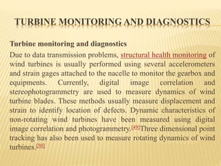TURBINE MONITORING AND DIAGNOSTICS
Turbine monitoring and diagnostics
Due to data transmission problems, structural health monitoring of
wind turbines is usually performed using several accelerometers
and strain gages attached to the nacelle to monitor the gearbox and
equipments. Currently, digital image correlation and
stereophotogrammetry are used to measure dynamics of wind
turbine blades. These methods usually measure displacement and
strain to identify location of defects. Dynamic characteristics of
non-rotating wind turbines have been measured using digital
image correlation and photogrammetry.[49]Three dimensional point
tracking has also been used to measure rotating dynamics of wind
turbines.[50]
 